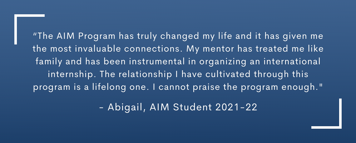 Testimonial quote: The AIM Program has truly changed my life and it has given me the most invaluable connections.  My mentor has treated me like family and has been instrumental in organizing an international internship. The relationship I have cultivated though this program is a life long one.  I cannot praise the program enough.  Abigail, AIM Student 2021-22