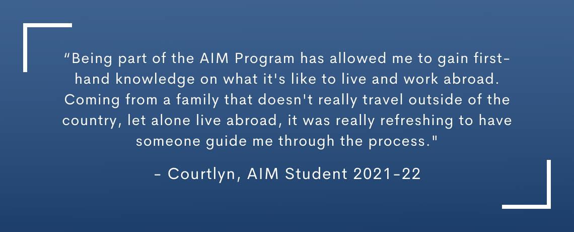 Testimonial quote: Being part of the AIM Program has allowed me to gain first-hand knowledge on what it's like to live and work abroad. Coming froma family that doesn't really travel outside the country, let alone live abroad, it was really refreshing to have someone guide me through the process. Courtlyn, AIM Student 2021-22