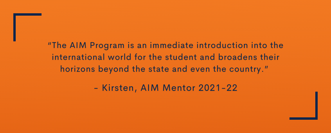 Testimonial quote: The AIM Program is an immediate introduction into the international world for the student and broadens their horizons beyond the state and even the country.  Kirsten, AIM Mentor 2021-22
